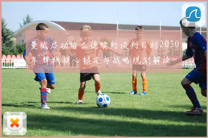 曼城启动哈兰德续约谈判目标2030年 锋线核心锁定与战略规划解读