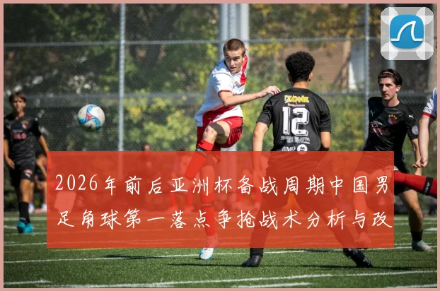 2026年前后亚洲杯备战周期中国男足角球第一落点争抢战术分析与改进