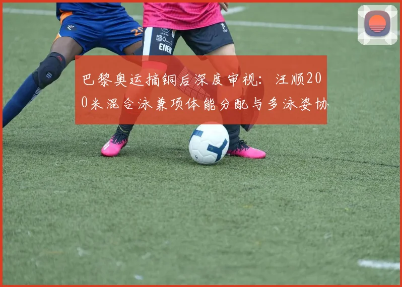 巴黎奥运摘铜后深度审视：汪顺200米混合泳兼项体能分配与多泳姿协同策略