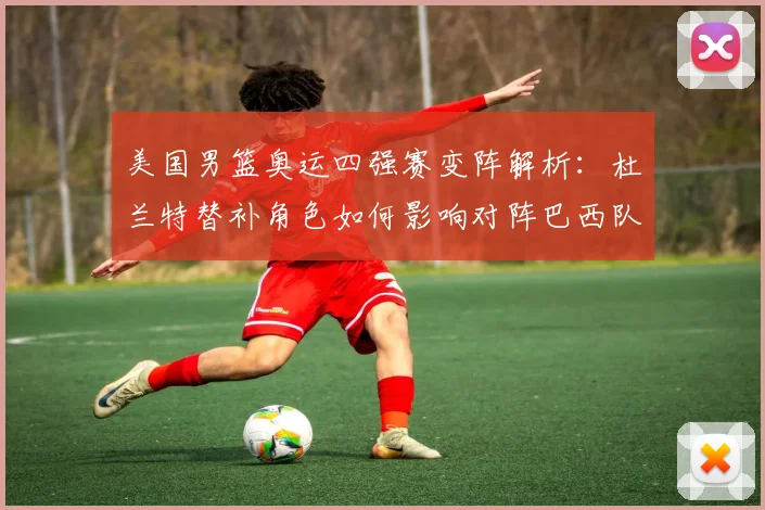 美国男篮奥运四强赛变阵解析：杜兰特替补角色如何影响对阵巴西队的战术布局