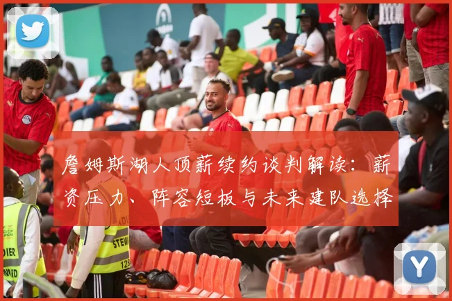 詹姆斯湖人顶薪续约谈判解读：薪资压力、阵容短板与未来建队选择
