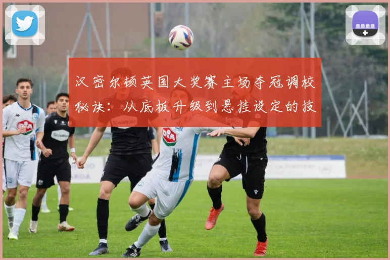 汉密尔顿英国大奖赛主场夺冠调校秘诀：从底板升级到悬挂设定的技术复盘