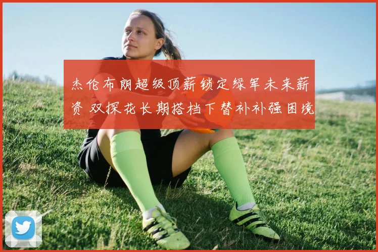 杰伦布朗超级顶薪锁定绿军未来薪资 双探花长期搭档下替补补强困境解析