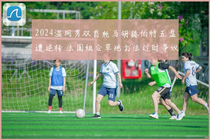2024温网男双首轮马胡赫伯特五盘遭逆转 法国组合草地打法过时争议分析