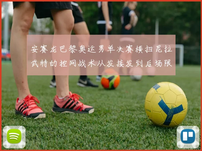 安赛龙巴黎奥运男单决赛横扫昆拉武特的控网战术从发接发到后场限制分析