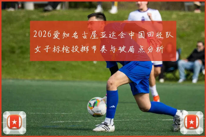 2026爱知名古屋亚运会中国田径队女子标枪投掷节奏与破局点分析