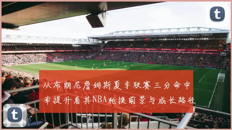 从布朗尼詹姆斯夏季联赛三分命中率提升看其NBA轮换前景与成长路径