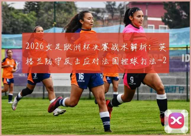 2026女足欧洲杯决赛战术解析：英格兰防守反击应对法国控球打法