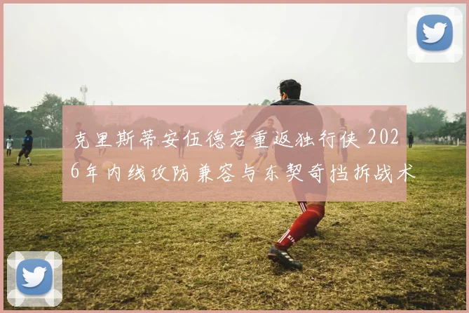 克里斯蒂安伍德若重返独行侠 2026年内线攻防兼容与东契奇挡拆战术适配分析