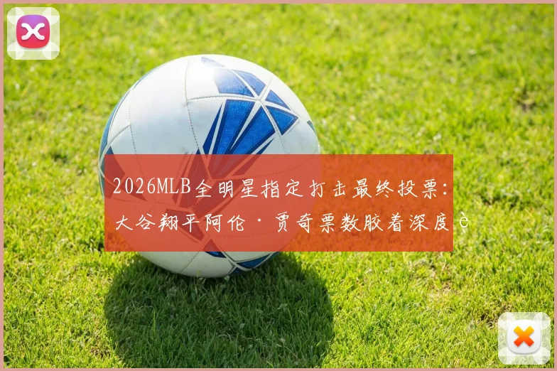 2026MLB全明星指定打击最终投票：大谷翔平阿伦·贾奇票数胶着深度解读