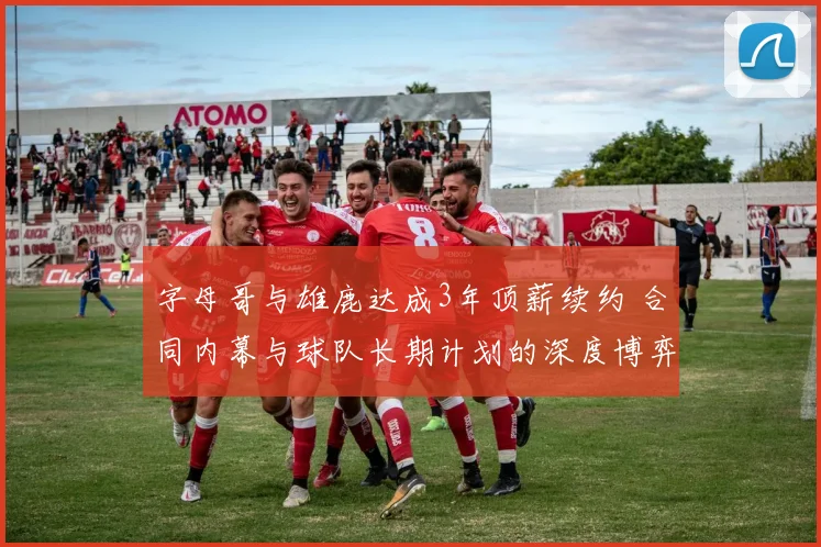 字母哥与雄鹿达成3年顶薪续约 合同内幕与球队长期计划的深度博弈