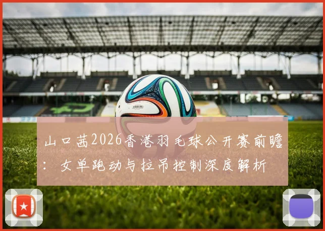 山口茜2026香港羽毛球公开赛前瞻：女单跑动与拉吊控制深度解析