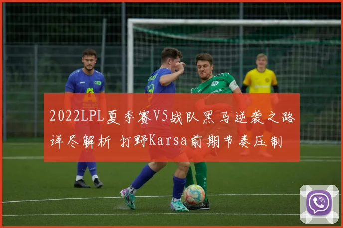 2022LPL夏季赛V5战队黑马逆袭之路详尽解析 打野Karsa前期节奏压制与团战协同如何铸就胜利