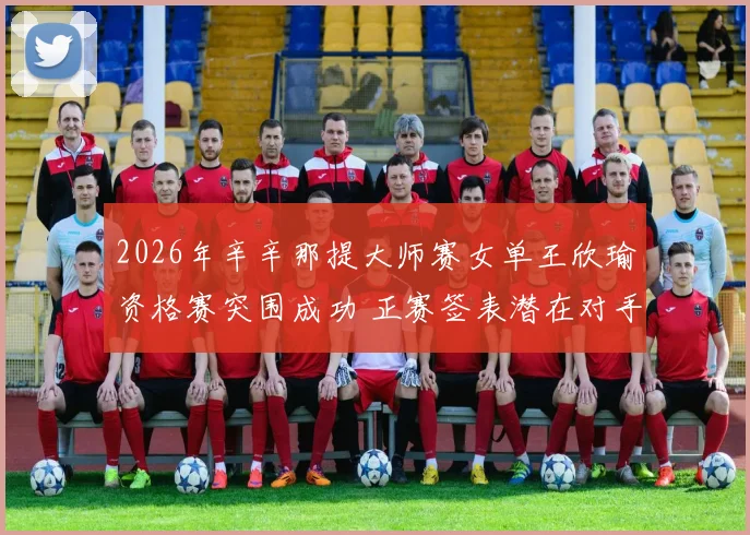 2026年辛辛那提大师赛女单王欣瑜资格赛突围成功 正赛签表潜在对手与晋级路线深度分析