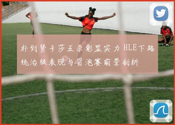 朴到贤卡莎五杀彰显实力 HLE下路统治级表现与冒泡赛前景剖析