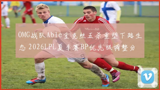 OMG战队Able金克丝五杀重塑下路生态 2026LPL夏季赛BP优先级调整分析