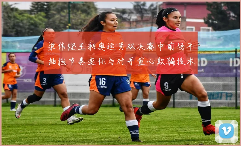 梁伟铿王昶奥运男双决赛中前场平抽挡节奏变化与对手重心欺骗技术分析