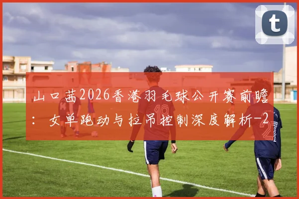 山口茜2026香港羽毛球公开赛前瞻：女单跑动与拉吊控制深度解析