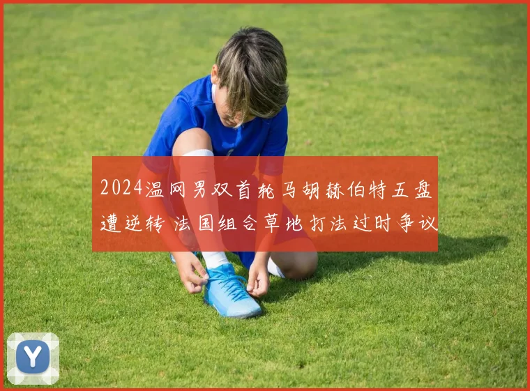 2024温网男双首轮马胡赫伯特五盘遭逆转 法国组合草地打法过时争议分析