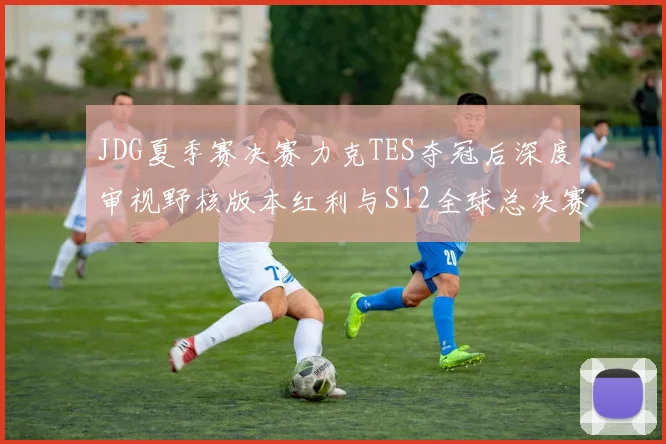 JDG夏季赛决赛力克TES夺冠后深度审视野核版本红利与S12全球总决赛突围前景