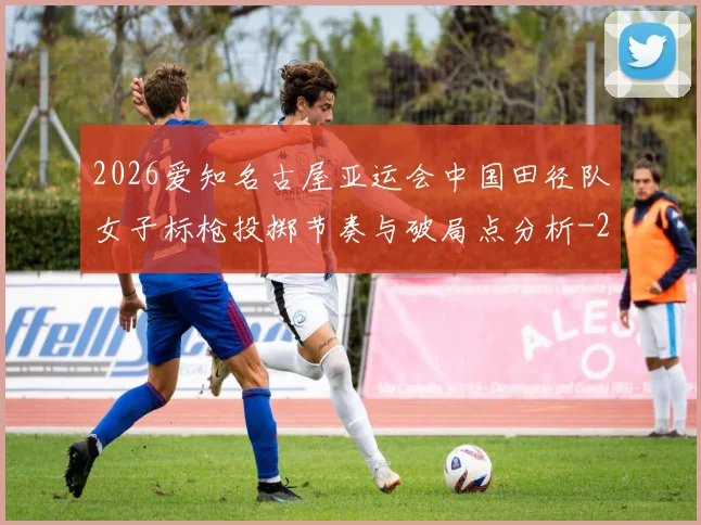 2026爱知名古屋亚运会中国田径队女子标枪投掷节奏与破局点分析