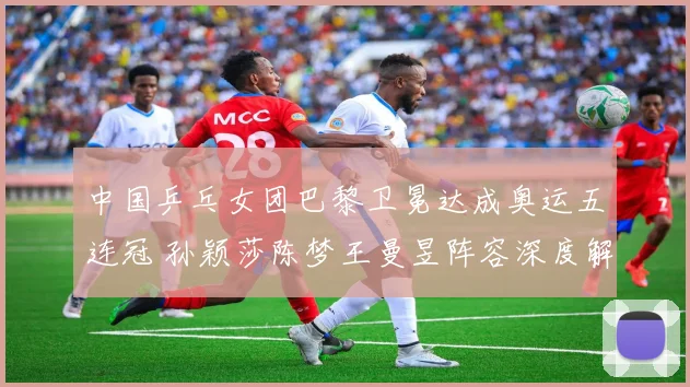 中国乒乓女团巴黎卫冕达成奥运五连冠 孙颖莎陈梦王曼昱阵容深度解析