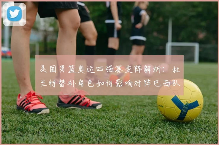 美国男篮奥运四强赛变阵解析：杜兰特替补角色如何影响对阵巴西队的战术布局