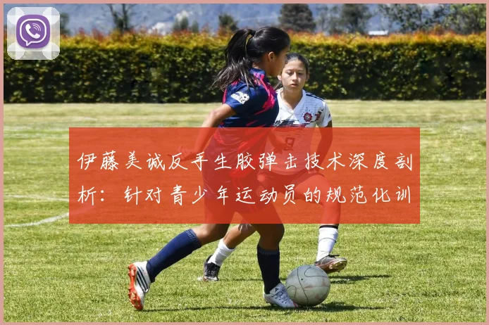 伊藤美诚反手生胶弹击技术深度剖析:针对青少年运动员的规范化训练要点与误区