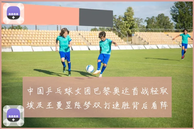 中国乒乓球女团巴黎奥运首战轻取埃及王曼昱陈梦双打速胜背后看阵容衔接与后续硬仗隐忧