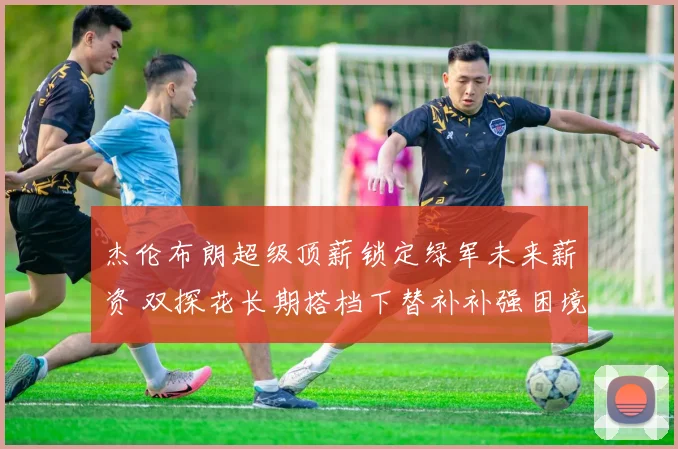 杰伦布朗超级顶薪锁定绿军未来薪资 双探花长期搭档下替补补强困境解析