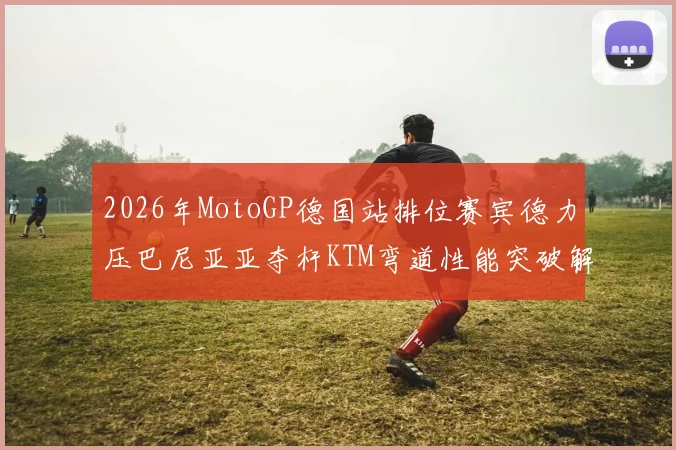 2026年MotoGP德国站排位赛宾德力压巴尼亚亚夺杆KTM弯道性能突破解析