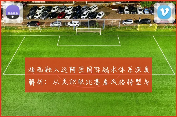 梅西融入迈阿密国际战术体系深度解析：从美职联比赛看风格转型与适配难题