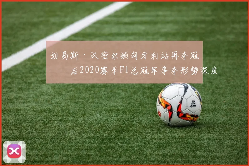 刘易斯·汉密尔顿匈牙利站再夺冠军后2020赛季F1总冠军争夺形势深度解析