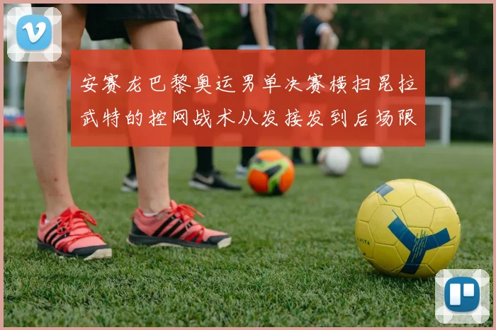 安赛龙巴黎奥运男单决赛横扫昆拉武特的控网战术从发接发到后场限制分析