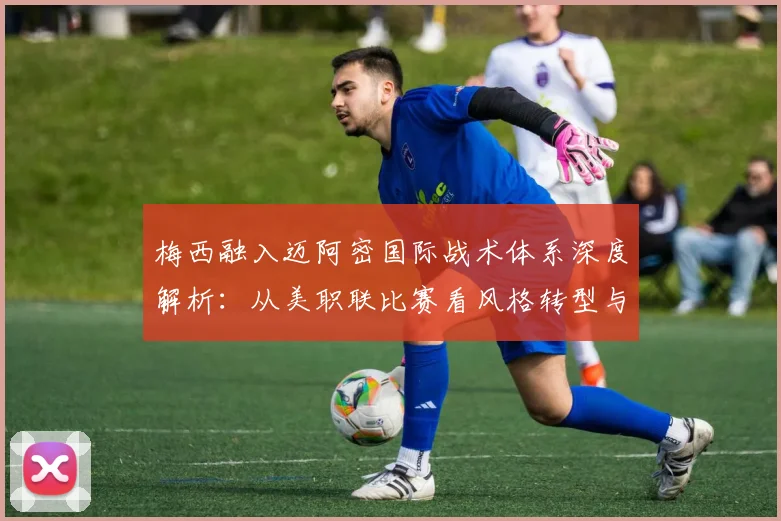梅西融入迈阿密国际战术体系深度解析:从美职联比赛看风格转型与适配难题