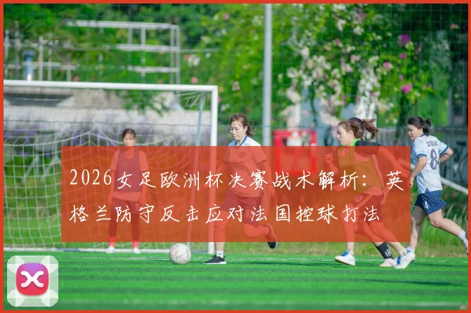 2026女足欧洲杯决赛战术解析：英格兰防守反击应对法国控球打法