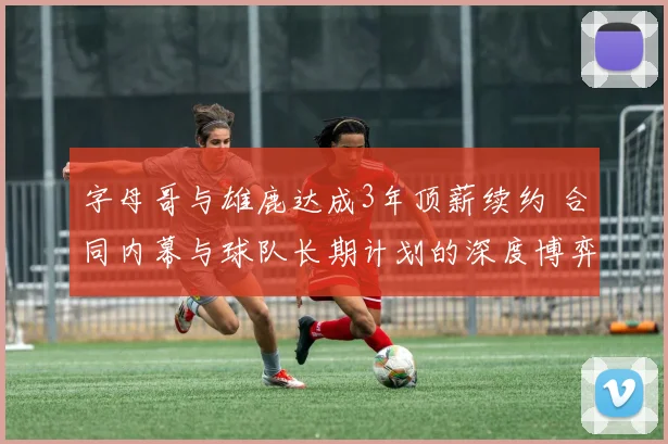 字母哥与雄鹿达成3年顶薪续约 合同内幕与球队长期计划的深度博弈