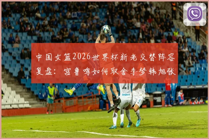 中国女篮2026世界杯新老交替阵容复盘：宫鲁鸣如何取舍李梦韩旭张子宇