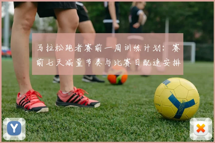 马拉松跑者赛前一周训练计划：赛前七天减量节奏与比赛日配速安排