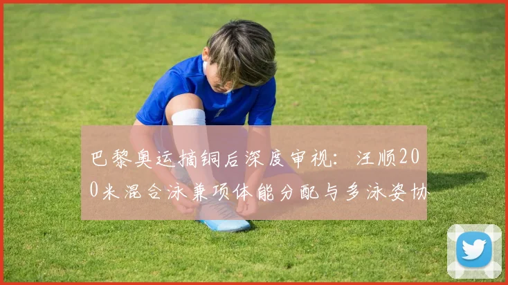 巴黎奥运摘铜后深度审视：汪顺200米混合泳兼项体能分配与多泳姿协同策略