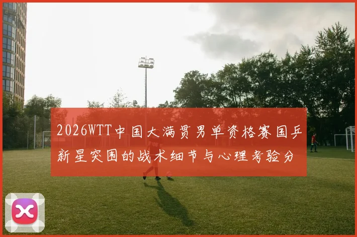 2026WTT中国大满贯男单资格赛国乒新星突围的战术细节与心理考验分析
