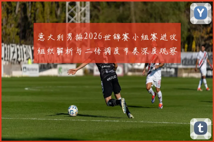 意大利男排2026世锦赛小组赛进攻组织解析与二传调度节奏深度观察
