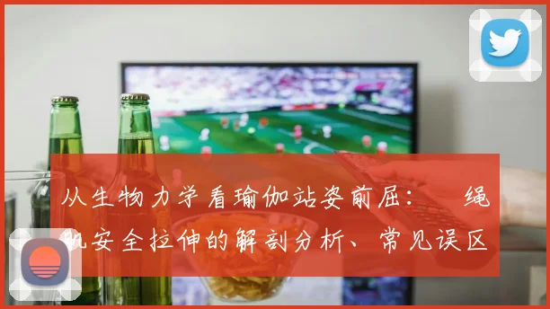 从生物力学看瑜伽站姿前屈:腘绳肌安全拉伸的解剖分析、常见误区及防伤对策