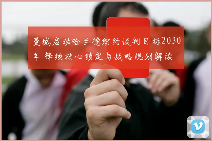 曼城启动哈兰德续约谈判目标2030年 锋线核心锁定与战略规划解读