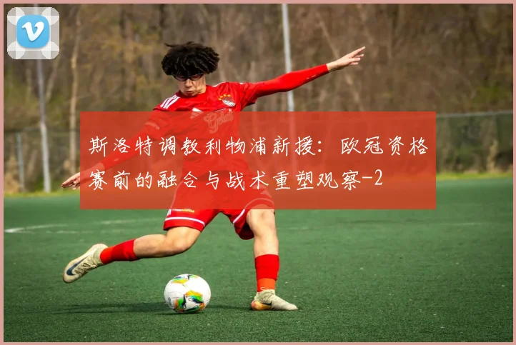 斯洛特调教利物浦新援:欧冠资格赛前的融合与战术重塑观察
