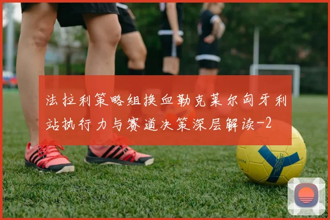 法拉利策略组换血勒克莱尔匈牙利站执行力与赛道决策深层解读