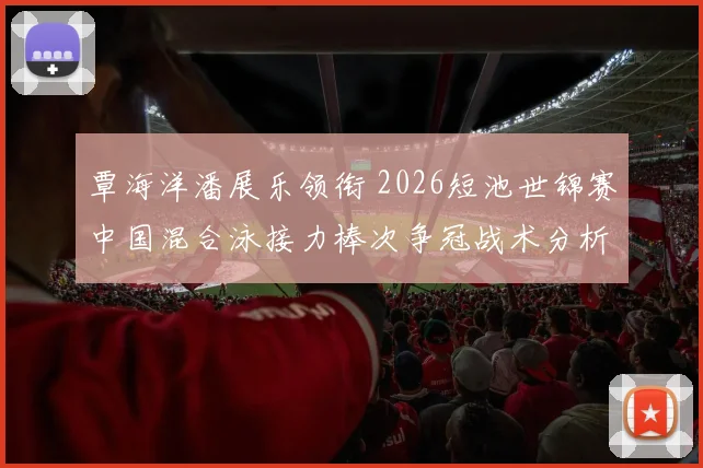覃海洋潘展乐领衔 2026短池世锦赛中国混合泳接力棒次争冠战术分析