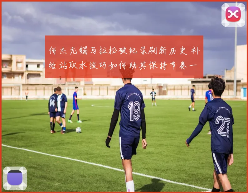 何杰无锡马拉松破纪录刷新历史 补给站取水技巧如何助其保持节奏一骑绝尘