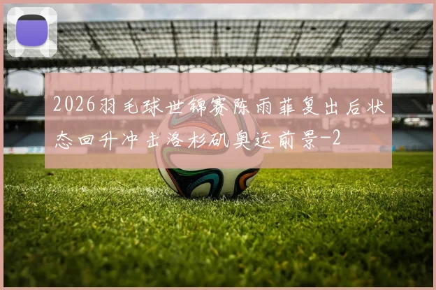2026羽毛球世锦赛陈雨菲复出后状态回升冲击洛杉矶奥运前景