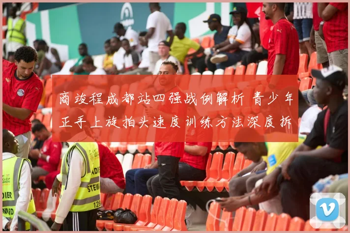 商竣程成都站四强战例解析 青少年正手上旋拍头速度训练方法深度拆解